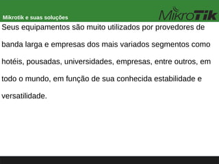 Mikrotik e suas soluções
Seus equipamentos são muito utilizados por provedores de
banda larga e empresas dos mais variados segmentos como
hotéis, pousadas, universidades, empresas, entre outros, em
todo o mundo, em função de sua conhecida estabilidade e
versatilidade.
 