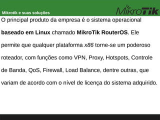 Mikrotik e suas soluções
O principal produto da empresa é o sistema operacional
baseado em Linux chamado MikroTik RouterOS. Ele
permite que qualquer plataforma x86 torne-se um poderoso
roteador, com funções como VPN, Proxy, Hotspots, Controle
de Banda, QoS, Firewall, Load Balance, dentre outras, que
variam de acordo com o nível de licença do sistema adquirido.
 