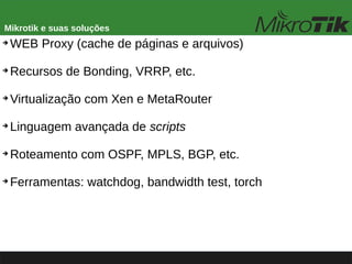 Mikrotik e suas soluções
➔
WEB Proxy (cache de páginas e arquivos)
➔
Recursos de Bonding, VRRP, etc.
➔
Virtualização com Xen e MetaRouter
➔
Linguagem avançada de scripts
➔
Roteamento com OSPF, MPLS, BGP, etc.
➔
Ferramentas: watchdog, bandwidth test, torch
 