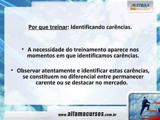 Por que treinar : Identificando carências. A necessidade do treinamento aparece nos momentos em que identificamos carências. Observar atentamente e identificar estas carências, se constituem no diferencial entre permanecer carente ou se destacar no mercado.  