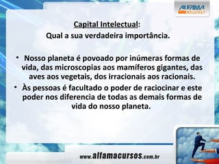 Capital Intelectual :  Qual a sua verdadeira importância. Nosso planeta é povoado por inúmeras formas de vida, das microscopias aos mamíferos gigantes, das aves aos vegetais, dos irracionais aos racionais. Às pessoas é facultado o poder de raciocinar e este poder nos diferencia de todas as demais formas de vida do nosso planeta.   
