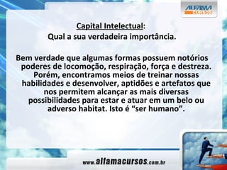 Capital Intelectual :  Qual a sua verdadeira importância. Bem verdade que algumas formas possuem notórios poderes de locomoção, respiração, força e destreza. Porém, encontramos meios de treinar nossas habilidades e desenvolver, aptidões e artefatos que nos permitem alcançar as mais diversas possibilidades para estar e atuar em um belo ou adverso habitat. Isto é “ser humano”. 