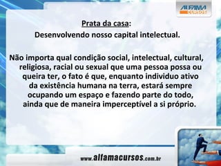 Prata da casa : Desenvolvendo nosso capital intelectual. Não importa qual condição social, intelectual, cultural, religiosa, racial ou sexual que uma pessoa possa ou queira ter, o fato é que, enquanto individuo ativo da existência humana na terra, estará sempre ocupando um espaço e fazendo parte do todo, ainda que de maneira imperceptível a si próprio.   