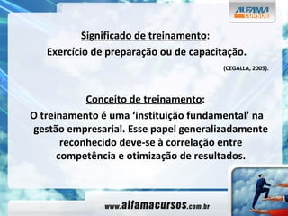 Significado de treinamento : Exercício de preparação ou de capacitação. (CEGALLA, 2005). Conceito de treinamento : O treinamento é uma ‘instituição fundamental’ na gestão empresarial. Esse papel generalizadamente reconhecido deve-se à correlação entre competência e otimização de resultados. 