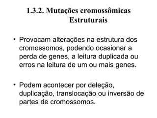 1.3.2. Mutações cromossômicas
Estruturais
• Provocam alterações na estrutura dos
cromossomos, podendo ocasionar a
perda de genes, a leitura duplicada ou
erros na leitura de um ou mais genes.
• Podem acontecer por deleção,
duplicação, translocação ou inversão de
partes de cromossomos.
 