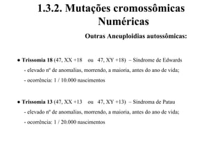 1.3.2. Mutações cromossômicas
Numéricas
Outras Aneuploidias autossômicas:
● Trissomia 18 (47, XX +18 ou 47, XY +18) – Síndrome de Edwards
- elevado nº de anomalias, morrendo, a maioria, antes do ano de vida;
- ocorrência: 1 / 10.000 nascimentos
● Trissomia 13 (47, XX +13 ou 47, XY +13) – Síndroma de Patau
- elevado nº de anomalias, morrendo, a maioria, antes do ano de vida;
- ocorrência: 1 / 20.000 nascimentos
 