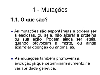 1 - Mutações
1.1. O que são?
 As mutações são espontâneas e podem ser
silenciosas, ou seja, não alterar a proteína
ou sua ação. Podem ainda ser letais,
quando provocam a morte, ou ainda
acarretar doenças ou anomalias.
 As mutações também promovem a
evolução já que determinam aumento na
variabilidade genética.
 