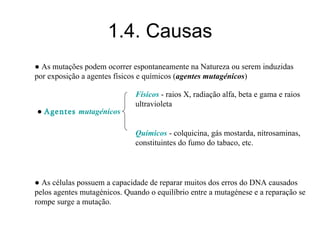1.4. Causas
● As mutações podem ocorrer espontaneamente na Natureza ou serem induzidas
por exposição a agentes físicos e químicos (agentes mutagénicos)
● Agentes mutagénicos
Físicos - raios X, radiação alfa, beta e gama e raios
ultravioleta
Químicos - colquicina, gás mostarda, nitrosaminas,
constituintes do fumo do tabaco, etc.
● As células possuem a capacidade de reparar muitos dos erros do DNA causados
pelos agentes mutagénicos. Quando o equilíbrio entre a mutagénese e a reparação se
rompe surge a mutação.
 