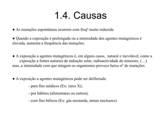 1.4. Causas
● A exposição a agentes mutagénicos é, em alguns casos, natural e inevitável, como a
exposição a fontes naturais de radiação solar, radioactividade de minerais, (…)
mas, a intensidade com que atingem os organismos provoca baixo nº de mutações.
● A exposição a agentes mutagénicos pode ser deliberada:
- para fins médicos (Ex: raios X);
- por hábitos (alimentares ou outros);
- com fins bélicos (Ex: gás mostarda, armas nucleares)
● As mutações espontâneas ocorrem com freqª muito reduzida
● Quando a exposição é prolongada ou a intensidade dos agentes mutagénicos é
elevada, aumenta a frequência das mutações.
 