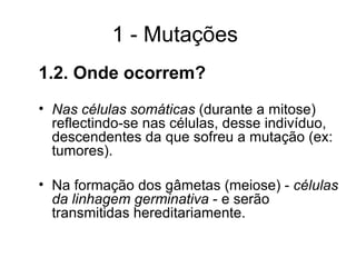 1 - Mutações
1.2. Onde ocorrem?
• Nas células somáticas (durante a mitose)
reflectindo-se nas células, desse indivíduo,
descendentes da que sofreu a mutação (ex:
tumores).
• Na formação dos gâmetas (meiose) - células
da linhagem germinativa - e serão
transmitidas hereditariamente.
 