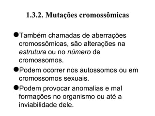 1.3.2. Mutações cromossômicas
Também chamadas de aberrações
cromossômicas, são alterações na
estrutura ou no número de
cromossomos.
Podem ocorrer nos autossomos ou em
cromossomos sexuais.
Podem provocar anomalias e mal
formações no organismo ou até a
inviabilidade dele.
 