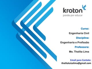 Curso:
Engenharia Civil
Disciplina:
Engenharia e Profissão
Professora:
Me. Thalita Lima
Email para Contato:
thalitaluizalima@gmail.com
 