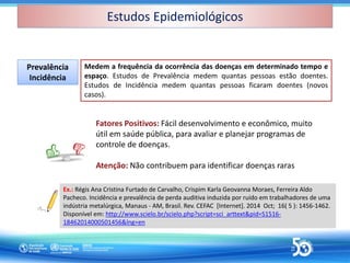 Medem a frequência da ocorrência das doenças em determinado tempo e
espaço. Estudos de Prevalência medem quantas pessoas estão doentes.
Estudos de Incidência medem quantas pessoas ficaram doentes (novos
casos).
Prevalência
Incidência
Prevalência
Incidência
Ex.: Régis Ana Cristina Furtado de Carvalho, Crispim Karla Geovanna Moraes, Ferreira Aldo
Pacheco. Incidência e prevalência de perda auditiva induzida por ruído em trabalhadores de uma
indústria metalúrgica, Manaus - AM, Brasil. Rev. CEFAC [Internet]. 2014 Oct; 16( 5 ): 1456-1462.
Disponível em: http://www.scielo.br/scielo.php?script=sci_arttext&pid=S1516-
18462014000501456&lng=en
Fatores Positivos: Fácil desenvolvimento e econômico, muito
útil em saúde pública, para avaliar e planejar programas de
controle de doenças.
Atenção: Não contribuem para identificar doenças raras
Estudos Epidemiológicos
Estudos Epidemiológicos
 