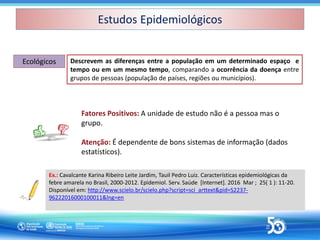 Descrevem as diferenças entre a população em um determinado espaço e
tempo ou em um mesmo tempo, comparando a ocorrência da doença entre
grupos de pessoas (população de países, regiões ou municípios).
Ecológicos
Ecológicos
Fatores Positivos: A unidade de estudo não é a pessoa mas o
grupo.
Atenção: É dependente de bons sistemas de informação (dados
estatísticos).
Ex.: Cavalcante Karina Ribeiro Leite Jardim, Tauil Pedro Luiz. Características epidemiológicas da
febre amarela no Brasil, 2000-2012. Epidemiol. Serv. Saúde [Internet]. 2016 Mar ; 25( 1 ): 11-20.
Disponível em: http://www.scielo.br/scielo.php?script=sci_arttext&pid=S2237-
96222016000100011&lng=en
Estudos Epidemiológicos
Estudos Epidemiológicos
 