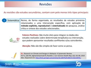 Revisões
Revisões
As revisões são estudos secundários, contam com pelo menos três tipos principais:
Sistemática
Sistemática Reúne, de forma organizada, os resultados de estudos primários
relacionados a uma intervenção específica, com aplicação de
método explícito, reproduzível e sistematizado de pesquisa, análise
crítica e síntese dos estudos selecionados.
Fonte: Sampaio, 2007
1
1
Ex.: Research on Climate and Dengue in Malaysia: A Systematic Review.
Hii YL; Zaki RA; Aghamohammadi N; Rocklöv J. Curr Environ Health Rep; 3(1): 81-90, 2016
Mar. Disponível em: http://link.springer.com/article/10.1007%2Fs40572-016-0078-z
Fatores Positivos: São muito úteis para integrar os dados dos
estudos realizados sobre determinada terapêutica ou intervenção,
que podem apresentar resultados conflitantes e/ou coincidentes.
Atenção: Não são tão simples de fazer como se pensa.
 