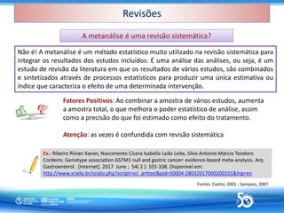 Revisões
Revisões
Fontes: Castro, 2001 ; Sampaio, 2007
Não é! A metanálise é um método estatístico muito utilizado na revisão sistemática para
integrar os resultados dos estudos incluídos. É uma análise das análises, ou seja, é um
estudo de revisão da literatura em que os resultados de vários estudos, são combinados
e sintetizados através de processos estatísticos para produzir uma única estimativa ou
índice que caracteriza o efeito de uma determinada intervenção.
A metanálise é uma revisão sistemática?
A metanálise é uma revisão sistemática?
Ex.: Ribeiro Rívian Xavier, Nascimento Cícera Isabella Leão Leite, Silva Antonio Márcio Teodoro
Cordeiro. Genotype association GSTM1 null and gastric cancer: evidence-based meta-analysis. Arq.
Gastroenterol. [Internet]. 2017 June ; 54( 2 ): 101-108. Disponível em:
http://www.scielo.br/scielo.php?script=sci_arttext&pid=S0004-28032017000200101&lng=en
Fatores Positivos: Ao combinar a amostra de vários estudos, aumenta
a amostra total, o que melhora o poder estatístico de análise, assim
como a precisão do que foi estimado como efeito do tratamento.
Atenção: as vezes é confundida com revisão sistemática
 