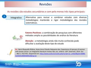 Revisões
Revisões
Integrativa
Integrativa Alternativa para revisar e combinar estudos com diversas
metodologias mantendo o rigor metodológico das revisões
sistemáticas.
Ex.: Neris Rhyquelle Rhibna, Anjos Anna Cláudia Yokoyama dos. Experience of spouses of women
with breast cancer: an integrative literature review. Rev. esc. enferm. USP [Internet]. 2014 Oct
; 48( 5 ): 922-931. Disponível em: http://www.scielo.br/scielo.php?script=sci_arttext&pid=S0080-
62342014000500922&lng=en
3
3
Fatores Positivos: a combinação de pesquisas com diferentes
métodos amplia as possibilidades de análise da literatura
Atenção: a metodologia ainda não muito conhecida pode
dificultar a avaliação deste tipo de estudo
As revisões são estudos secundários e com pelo menos três tipos principais:
 