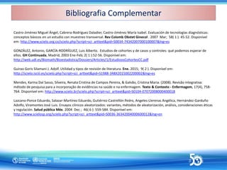 Castro-Jiménez Miguel Ángel, Cabrera-Rodríguez Daladier, Castro-Jiménez María Isabel. Evaluación de tecnologías diagnósticas:
conceptos básicos en un estudio con muestreo transversal. Rev Colomb Obstet Ginecol . 2007 Mar; 58( 1 ): 45-52. Disponível
em: http://www.scielo.org.co/scielo.php?script=sci_arttext&pid=S0034-74342007000100007&lng=es
GONZÁLEZ, Antonio, GARCÍA-RODRÍGUEZ, Luis Alberto. Estudios de cohortes y de casos y controles: qué podemos esperar de
ellos. GH Continuada, Madrid, 2003 Ene-Feb; 2( 1 ):52-56. Disponível em:
http://web.udl.es/Biomath/Bioestadistica/Dossiers/Articles/1/EstudioosCohortesCC.pdf
Guirao Goris Silamani J. Adolf. Utilidad y tipos de revisión de literatura. Ene. 2015; 9( 2 ). Disponível em:
http://scielo.isciii.es/scielo.php?script=sci_arttext&pid=S1988-348X2015002200002&lng=es
Mendes, Karina Dal Sasso, Silveira, Renata Cristina de Campos Pereira, & Galvão, Cristina Maria. (2008). Revisão integrativa:
método de pesquisa para a incorporação de evidências na saúde e na enfermagem. Texto & Contexto - Enfermagem, 17(4), 758-
764. Disponível em: http://www.scielo.br/scielo.php?script=sci_arttext&pid=S0104-07072008000400018
Lazcano-Ponce Eduardo, Salazar-Martínez Eduardo, Gutiérrez-Castrellón Pedro, Angeles-Llerenas Angélica, Hernández-Garduño
Adolfo, Viramontes José Luis. Ensayos clínicos aleatorizados: variantes, métodos de aleatorización, análisis, consideraciones éticas
y regulación. Salud pública Méx. 2004 Dec ; 46( 6 ): 559-584. Disponível em:
http://www.scielosp.org/scielo.php?script=sci_arttext&pid=S0036-36342004000600012&lng=en
Bibliografia Complementar
Bibliografia Complementar
 