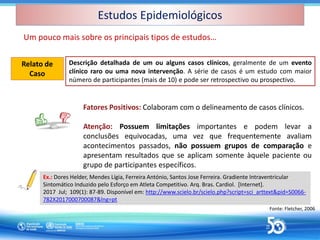 Estudos Epidemiológicos
Estudos Epidemiológicos
Um pouco mais sobre os principais tipos de estudos…
Descrição detalhada de um ou alguns casos clínicos, geralmente de um evento
clínico raro ou uma nova intervenção. A série de casos é um estudo com maior
número de participantes (mais de 10) e pode ser retrospectivo ou prospectivo.
Relato de
Caso
Relato de
Caso
Fonte: Fletcher, 2006
Fatores Positivos: Colaboram com o delineamento de casos clínicos.
Atenção: Possuem limitações importantes e podem levar a
conclusões equivocadas, uma vez que frequentemente avaliam
acontecimentos passados, não possuem grupos de comparação e
apresentam resultados que se aplicam somente àquele paciente ou
grupo de participantes específicos.
Ex.: Dores Helder, Mendes Lígia, Ferreira António, Santos Jose Ferreira. Gradiente Intraventricular
Sintomático Induzido pelo Esforço em Atleta Competitivo. Arq. Bras. Cardiol. [Internet].
2017 Jul; 109(1): 87-89. Disponível em: http://www.scielo.br/scielo.php?script=sci_arttext&pid=S0066-
782X2017000700087&lng=pt
 