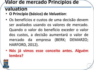 Valor de mercado Princípios de
valuation
• O Princípio (básico) de Valuation:
• Os benefícios e custos de uma decisão devem
ser avaliados usando os valores de mercado.
Quando o valor do benefício exceder o valor
dos custos, a decisão aumentará o valor de
mercado da empresa (BERK; DEMARZO;
HARFORD, 2012).
• Nós já vimos esse conceito antes. Alguém
lembra?
11
 
