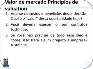Valor de mercado Princípios de
valuation
1. Analise os custos e benefícios dessa decisão.
Qual é o “valor” dessa oportunidade hoje?
2. Você deveria exercer o seu contrato?
Justifique.
3. Se você não precisar de todo esse óleo e
cobre, isso trará algum prejuízo a empresa?
Justifique.
13
 
