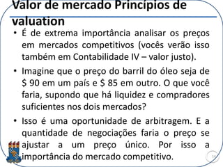Valor de mercado Princípios de
valuation
• É de extrema importância analisar os preços
em mercados competitivos (vocês verão isso
também em Contabilidade IV – valor justo).
• Imagine que o preço do barril do óleo seja de
$ 90 em um país e $ 85 em outro. O que você
faria, supondo que há liquidez e compradores
suficientes nos dois mercados?
• Isso é uma oportunidade de arbitragem. E a
quantidade de negociações faria o preço se
ajustar a um preço único. Por isso a
importância do mercado competitivo. 14
 