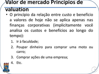 Valor de mercado Princípios de
valuation
• O princípio da relação entre custo e benefício
a valores de hoje não se aplica apenas nas
finanças corporativas (implicitamente você
analisa os custos e benefícios ao longo do
tempo):
1. Ir à faculdade;
2. Poupar dinheiro para comprar uma moto ou
carro;
3. Comprar ações de uma empresa;
4. Etc.
16
 