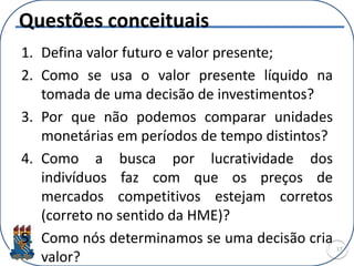 Questões conceituais
1. Defina valor futuro e valor presente;
2. Como se usa o valor presente líquido na
tomada de uma decisão de investimentos?
3. Por que não podemos comparar unidades
monetárias em períodos de tempo distintos?
4. Como a busca por lucratividade dos
indivíduos faz com que os preços de
mercados competitivos estejam corretos
(correto no sentido da HME)?
5. Como nós determinamos se uma decisão cria
valor?
17
 