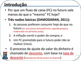 Introdução
• Por que um fluxo de caixa (FC) no futuro vale
menos do que o “mesmo” FC hoje?
• Três razões básicas (DAMODARAN, 2011):
1. As pessoas preferem consumir hoje do que no
futuro (os mais jovens principalmente, segundo pesquisa
evidenciada nas primeiras aulas);
2. A inflação corrói o poder de compra; e
3. Um FC prometido para o futuro pode não se
realizar (risco).
• O processo de ajuste do valor do dinheiro é
chamado de desconto, com base na taxa de
desconto (exemplo do alfa de Jensen no Anpcont) 3
 