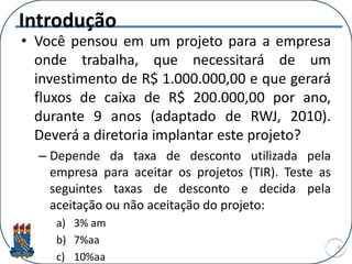 Introdução
• Você pensou em um projeto para a empresa
onde trabalha, que necessitará de um
investimento de R$ 1.000.000,00 e que gerará
fluxos de caixa de R$ 200.000,00 por ano,
durante 9 anos (adaptado de RWJ, 2010).
Deverá a diretoria implantar este projeto?
– Depende da taxa de desconto utilizada pela
empresa para aceitar os projetos (TIR). Teste as
seguintes taxas de desconto e decida pela
aceitação ou não aceitação do projeto:
a) 3% am
b) 7%aa
c) 10%aa
4
 