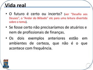 Vida real
• O futuro é certo ou incerto? (ver “Desafio aos
Deuses”, o “Andar do Bêbado” etc para uma leitura divertida
sobre o tema).
• Se fosse certo não precisaríamos de atuários e
nem de profissionais de finanças.
• Os dois exemplos anteriores estão em
ambientes de certeza, que não é o que
acontece com frequência.
8
 