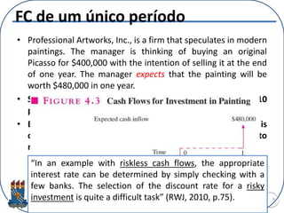 FC de um único período
• Professional Artworks, Inc., is a firm that speculates in modern
paintings. The manager is thinking of buying an original
Picasso for $400,000 with the intention of selling it at the end
of one year. The manager expects that the painting will be
worth $480,000 in one year.
• Suppose the guaranteed interest rate granted by banks is 10
percent. Should the firm purchase the piece of art?
• Because the painting is quite risky, a higher discount rate is
called for. The manager chooses a rate of 25 percent to
reflect this risk. Should the firm purchase the piece of art?
9
“In an example with riskless cash flows, the appropriate
interest rate can be determined by simply checking with a
few banks. The selection of the discount rate for a risky
investment is quite a difficult task” (RWJ, 2010, p.75).
 
