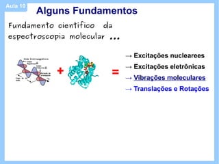 Aula 10
          Alguns Fundamentos
Fundamento científico   da
espectroscopia molecular ...

                               → Excitações nuclearees

             +           =
                               → Excitações eletrônicas
                               → Vibrações moleculares
                               → Translações e Rotações
 