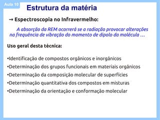 Aula 10
            Estrutura da matéria
     → Espectroscopia no Infravermelho:
        A absorção da REM ocorrerá se a radiação provocar alterações
     na frequência de vibração do momento de dipolo da molécula …

 Uso geral desta técnica:

 ●
     Identificação de compostos orgânicos e inorgânicos
 ●
     Determinação dos grupos funcionais em materiais orgânicos
 ●
     Determinação da composição molecular de superfícies
 ●
     Determinação quantitativa dos compostos em misturas
 ●
     Determinação da orientação e conformação molecular
 