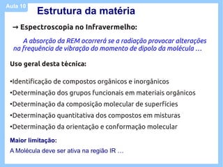 Aula 10
            Estrutura da matéria
     → Espectroscopia no Infravermelho:
        A absorção da REM ocorrerá se a radiação provocar alterações
     na frequência de vibração do momento de dipolo da molécula …

 Uso geral desta técnica:

 ●
     Identificação de compostos orgânicos e inorgânicos
 ●
     Determinação dos grupos funcionais em materiais orgânicos
 ●
     Determinação da composição molecular de superfícies
 ●
     Determinação quantitativa dos compostos em misturas
 ●
     Determinação da orientação e conformação molecular

 Maior limitação:
 A Molécula deve ser ativa na região IR …
 