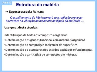 Aula 10
            Estrutura da matéria
     → Espectroscopia Raman:
         O espalhamento da REM ocorrerá se a radiação provocar
     alterações na vibração do momento de dipolo da molécula …

 Uso geral desta técnica:

 ●
     Identificação de todos os compostos orgânicos
 ●
     Determinação dos grupos funcionais em materiais orgânicos
 ●
     Determinação da composição molecular de superfícies
 ●
     Determinação de estruturas nos estados excitados e fundamental
 ●
     Determinação quantitativa de compostos em misturas
 