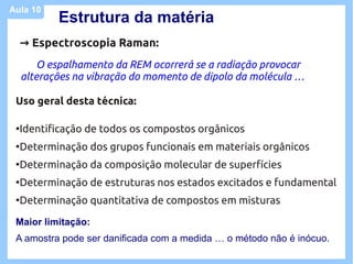 Aula 10
            Estrutura da matéria
     → Espectroscopia Raman:
         O espalhamento da REM ocorrerá se a radiação provocar
     alterações na vibração do momento de dipolo da molécula …

 Uso geral desta técnica:

 ●
     Identificação de todos os compostos orgânicos
 ●
     Determinação dos grupos funcionais em materiais orgânicos
 ●
     Determinação da composição molecular de superfícies
 ●
     Determinação de estruturas nos estados excitados e fundamental
 ●
     Determinação quantitativa de compostos em misturas

 Maior limitação:
 A amostra pode ser danificada com a medida … o método não é inócuo.
 