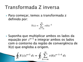  Para começar, temos a transformada z
definido por:
 Suponha que multiplicar ambos os lados da
equação por e integrar ambos os lados
com o contorno da região de convergência de
X(z) que engloba a origem.
 
