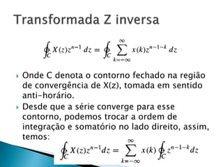  Onde C denota o contorno fechado na região
de convergência de X(z), tomada em sentido
anti-horário.
 Desde que a série converge para esse
contorno, podemos trocar a ordem de
integração e somatório no lado direito, assim,
temos:
 