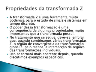  A transformada Z é uma ferramenta muito
poderosa para o estudo de sinais e sistemas em
tempo discreto.
 O poder dessa transformação é uma
consequência de algumas propriedades muito
importantes que a transformada possui.
 No tratamento que se segue, deve-se lembrar
que, quando combinamos várias transformadas
Z, o região de convergência da transformação
global é, pelo menos, a intersecção da regiões
das transformações individuais.
 Isto se tornará mais aparente depois, quando
discutimos exemplos específicos.
 