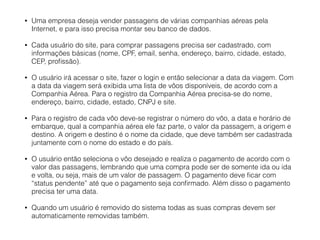 • Uma empresa deseja vender passagens de várias companhias aéreas pela
Internet, e para isso precisa montar seu banco de dados.
• Cada usuário do site, para comprar passagens precisa ser cadastrado, com
informações básicas (nome, CPF, email, senha, endereço, bairro, cidade, estado,
CEP, proﬁssão).
• O usuário irá acessar o site, fazer o login e então selecionar a data da viagem. Com
a data da viagem será exibida uma lista de vôos disponíveis, de acordo com a
Companhia Aérea. Para o registro da Companhia Aérea precisa-se do nome,
endereço, bairro, cidade, estado, CNPJ e site.
• Para o registro de cada vôo deve-se registrar o número do vôo, a data e horário de
embarque, qual a companhia aérea ele faz parte, o valor da passagem, a origem e
destino. A origem e destino é o nome da cidade, que deve também ser cadastrada
juntamente com o nome do estado e do país.
• O usuário então seleciona o vôo desejado e realiza o pagamento de acordo com o
valor das passagens, lembrando que uma compra pode ser de somente ida ou ida
e volta, ou seja, mais de um valor de passagem. O pagamento deve ﬁcar com
“status pendente” até que o pagamento seja conﬁrmado. Além disso o pagamento
precisa ter uma data.
• Quando um usuário é removido do sistema todas as suas compras devem ser
automaticamente removidas também.
 