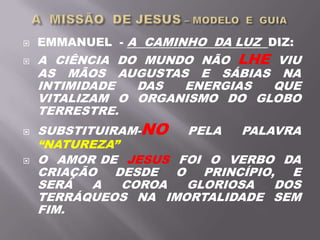  EMMANUEL - A CAMINHO DA LUZ DIZ:
 A CIÊNCIA DO MUNDO NÃO LHE VIU
AS MÃOS AUGUSTAS E SÁBIAS NA
INTIMIDADE DAS ENERGIAS QUE
VITALIZAM O ORGANISMO DO GLOBO
TERRESTRE.
 SUBSTITUIRAM-NO PELA PALAVRA
“NATUREZA”
 O AMOR DE JESUS FOI O VERBO DA
CRIAÇÃO DESDE O PRINCÍPIO, E
SERÁ A COROA GLORIOSA DOS
TERRÁQUEOS NA IMORTALIDADE SEM
FIM.
 