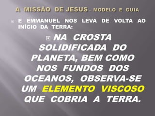  E EMMANUEL NOS LEVA DE VOLTA AO
INÍCIO DA TERRA:
 NA CROSTA
SOLIDIFICADA DO
PLANETA, BEM COMO
NOS FUNDOS DOS
OCEANOS, OBSERVA-SE
UM ELEMENTO VISCOSO
QUE COBRIA A TERRA.
 