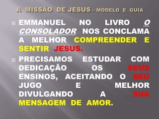  EMMANUEL NO LIVRO O
CONSOLADOR NOS CONCLAMA
A MELHOR COMPREENDER E
SENTIR JESUS.
 PRECISAMOS ESTUDAR COM
DEDICAÇÃO OS SEUS
ENSINOS, ACEITANDO O SEU
JUGO E MELHOR
DIVULGANDO A SUA
MENSAGEM DE AMOR.
 