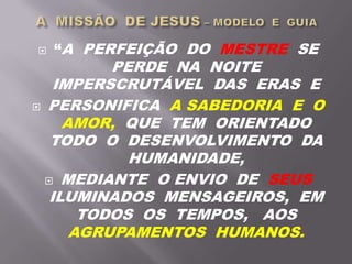  “A PERFEIÇÃO DO MESTRE SE
PERDE NA NOITE
IMPERSCRUTÁVEL DAS ERAS E
 PERSONIFICA A SABEDORIA E O
AMOR, QUE TEM ORIENTADO
TODO O DESENVOLVIMENTO DA
HUMANIDADE,
 MEDIANTE O ENVIO DE SEUS
ILUMINADOS MENSAGEIROS, EM
TODOS OS TEMPOS, AOS
AGRUPAMENTOS HUMANOS.
 