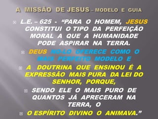  L.E. – 625 - “PARA O HOMEM, JESUS
CONSTITUI O TIPO DA PERFEIÇÃO
MORAL A QUE A HUMANIDADE
PODE ASPIRAR NA TERRA.
 DEUS NO-LO OFERECE COMO O
MAIS PERFEITO MODELO E
 A DOUTRINA QUE ENSINOU É A
EXPRESSÃO MAIS PURA DA LEI DO
SENHOR, PORQUE,
 SENDO ELE O MAIS PURO DE
QUANTOS JÁ APRECERAM NA
TERRA, O
 O ESPÍRITO DIVINO O ANIMAVA.”
 