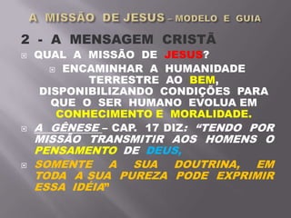 2 - A MENSAGEM CRISTÃ
 QUAL A MISSÃO DE JESUS?
 ENCAMINHAR A HUMANIDADE
TERRESTRE AO BEM,
DISPONIBILIZANDO CONDIÇÕES PARA
QUE O SER HUMANO EVOLUA EM
CONHECIMENTO E MORALIDADE.
 A GÊNESE – CAP. 17 DIZ: “TENDO POR
MISSÃO TRANSMITIR AOS HOMENS O
PENSAMENTO DE DEUS,
 SOMENTE A SUA DOUTRINA, EM
TODA A SUA PUREZA PODE EXPRIMIR
ESSA IDÉIA”
 