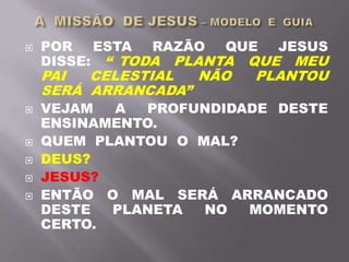  POR ESTA RAZÃO QUE JESUS
DISSE: “ TODA PLANTA QUE MEU
PAI CELESTIAL NÃO PLANTOU
SERÁ ARRANCADA”
 VEJAM A PROFUNDIDADE DESTE
ENSINAMENTO.
 QUEM PLANTOU O MAL?
 DEUS?
 JESUS?
 ENTÃO O MAL SERÁ ARRANCADO
DESTE PLANETA NO MOMENTO
CERTO.
 