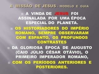  A VINDA DE JESUS FOI
ASSINALADA POR UMA ÉPOCA
ESPECIAL DO PLANETA.
 OS HISTORIADORES DO IMPÉRIO
ROMANO, SEMPRE OBSERVARAM
COM ESPANTO, OS PROFUNDOS
CONTRASTES
 DA GLORIOSA ÉPOCA DE AUGUSTO
(CAIO JÚLIO CÉSAR OTÁVIO), O
PRIMEIRO IMPERADOR ROMANO,
 COM OS PERÍODOS ANTERIORES E
POSTERIORES.
 