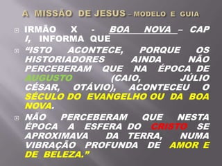  IRMÃO X - BOA NOVA – CAP
I, INFORMA QUE
 “ISTO ACONTECE, PORQUE OS
HISTORIADORES AINDA NÃO
PERCEBERAM QUE NA ÉPOCA DE
AUGUSTO (CAIO, JÚLIO
CÉSAR, OTÁVIO), ACONTECEU O
SÉCULO DO EVANGELHO OU DA BOA
NOVA.
 NÃO PERCEBERAM QUE NESTA
ÉPOCA A ESFERA DO CRISTO SE
APROXIMAVA DA TERRA, NUMA
VIBRAÇÃO PROFUNDA DE AMOR E
DE BELEZA.”
 